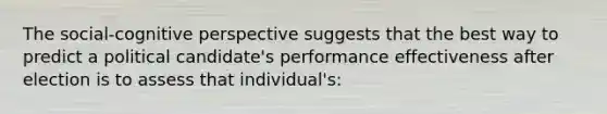 The social-cognitive perspective suggests that the best way to predict a political candidate's performance effectiveness after election is to assess that individual's: