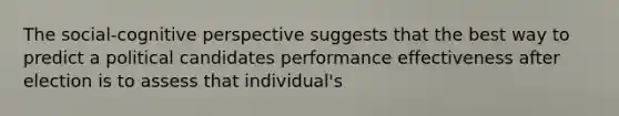 The social-cognitive perspective suggests that the best way to predict a political candidates performance effectiveness after election is to assess that individual's