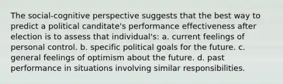 The social-cognitive perspective suggests that the best way to predict a political canditate's performance effectiveness after election is to assess that individual's: a. current feelings of personal control. b. specific political goals for the future. c. general feelings of optimism about the future. d. past performance in situations involving similar responsibilities.