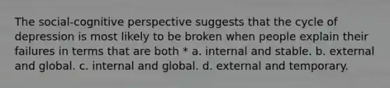 The social-cognitive perspective suggests that the cycle of depression is most likely to be broken when people explain their failures in terms that are both * a. internal and stable. b. external and global. c. internal and global. d. external and temporary.