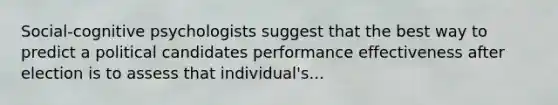 Social-cognitive psychologists suggest that the best way to predict a political candidates performance effectiveness after election is to assess that individual's...