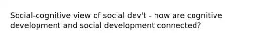 Social-cognitive view of social dev't - how are cognitive development and social development connected?