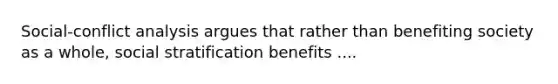 Social-conflict analysis argues that rather than benefiting society as a whole, social stratification benefits ....