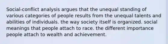 Social-conflict analysis argues that the unequal standing of various categories of people results from the unequal talents and abilities of individuals. the way society itself is organized. social meanings that people attach to race. the different importance people attach to wealth and achievement.