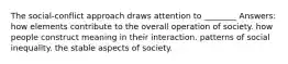 The social-conflict approach draws attention to ________ Answers: how elements contribute to the overall operation of society. how people construct meaning in their interaction. patterns of social inequality. the stable aspects of society.