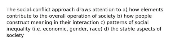 The social-conflict approach draws attention to a) how elements contribute to the overall operation of society b) how people construct meaning in their interaction c) patterns of social inequality (i.e. economic, gender, race) d) the stable aspects of society