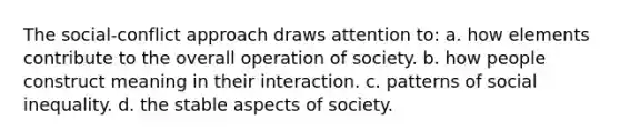 The social-conflict approach draws attention to: a. how elements contribute to the overall operation of society. b. how people construct meaning in their interaction. c. patterns of social inequality. d. the stable aspects of society.