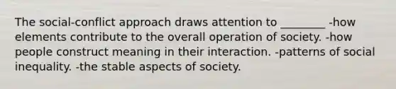 The social-conflict approach draws attention to ________ -how elements contribute to the overall operation of society. -how people construct meaning in their interaction. -patterns of social inequality. -the stable aspects of society.