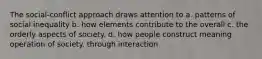 The social-conflict approach draws attention to a. patterns of social inequality b. how elements contribute to the overall c. the orderly aspects of society. d. how people construct meaning operation of society. through interaction