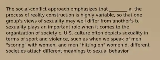 The social-conflict approach emphasizes that ________ a. the process of reality construction is highly variable, so that one group's views of sexuality may well differ from another's b. sexuality plays an important role when it comes to the organization of society c. U.S. culture often depicts sexuality in terms of sport and violence, such as when we speak of men "scoring" with women, and men "hitting on" women d. different societies attach different meanings to sexual behavior