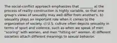 The social-conflict approach emphasizes that ________ a) the process of reality construction is highly variable, so that one group's views of sexuality may well differ from another's. b) sexuality plays an important role when it comes to the organization of society. c) U.S. culture often depicts sexuality in terms of sport and violence, such as when we speak of men "scoring" with women, and men "hitting on" women. d) different societies attach different meanings to sexual behavior.