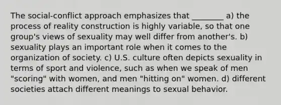 The social-conflict approach emphasizes that ________ a) the process of reality construction is highly variable, so that one group's views of sexuality may well differ from another's. b) sexuality plays an important role when it comes to the organization of society. c) U.S. culture often depicts sexuality in terms of sport and violence, such as when we speak of men "scoring" with women, and men "hitting on" women. d) different societies attach different meanings to sexual behavior.