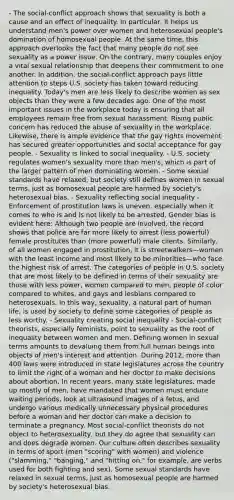 - The social-conflict approach shows that sexuality is both a cause and an effect of inequality. In particular, it helps us understand men's power over women and heterosexual people's domination of homosexual people. At the same time, this approach overlooks the fact that many people do not see sexuality as a power issue. On the contrary, many couples enjoy a vital sexual relationship that deepens their commitment to one another. In addition, the social-conflict approach pays little attention to steps U.S. society has taken toward reducing inequality. Today's men are less likely to describe women as sex objects than they were a few decades ago. One of the most important issues in the workplace today is ensuring that all employees remain free from sexual harassment. Rising public concern has reduced the abuse of sexuality in the workplace. Likewise, there is ample evidence that the gay rights movement has secured greater opportunities and social acceptance for gay people. - Sexuality is linked to social inequality. - U.S. society regulates women's sexuality more than men's, which is part of the larger pattern of men dominating women. - Some sexual standards have relaxed, but society still defines women in sexual terms, just as homosexual people are harmed by society's heterosexual bias. - Sexuality reflecting social inequality - Enforcement of prostitution laws is uneven, especially when it comes to who is and is not likely to be arrested. Gender bias is evident here: Although two people are involved, the record shows that police are far more likely to arrest (less powerful) female prostitutes than (more powerful) male clients. Similarly, of all women engaged in prostitution, it is streetwalkers—women with the least income and most likely to be minorities—who face the highest risk of arrest. The categories of people in U.S. society that are most likely to be defined in terms of their sexuality are those with less power, women compared to men, people of color compared to whites, and gays and lesbians compared to heterosexuals. In this way, sexuality, a natural part of human life, is used by society to define some categories of people as less worthy. - Sexuality creating social inequality - Social-conflict theorists, especially feminists, point to sexuality as the root of inequality between women and men. Defining women in sexual terms amounts to devaluing them from full human beings into objects of men's interest and attention. During 2012, more than 400 laws were introduced in state legislatures across the country to limit the right of a woman and her doctor to make decisions about abortion. In recent years, many state legislatures, made up mostly of men, have mandated that women must endure waiting periods, look at ultrasound images of a fetus, and undergo various medically unnecessary physical procedures before a woman and her doctor can make a decision to terminate a pregnancy. Most social-conflict theorists do not object to heterosexuality, but they do agree that sexuality can and does degrade women. Our culture often describes sexuality in terms of sport (men "scoring" with women) and violence ("slamming," "banging," and "hitting on," for example, are verbs used for both fighting and sex). Some sexual standards have relaxed in sexual terms, just as homosexual people are harmed by society's heterosexual bias.