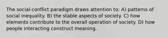 The social-conflict paradigm draws attention to: A) patterns of social inequality. B) the stable aspects of society. C) how elements contribute to the overall operation of society. D) how people interacting construct meaning.