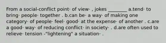 From a social-conflict point· of view· , jokes ________ a.tend· to bring· people· together . b.can be· a way· of making one category· of people· feel· good· at the expense· of another . c.are a good· way· of reducing conflict· in society· . d.are often used to relieve· tension -"lightening" a situation· .