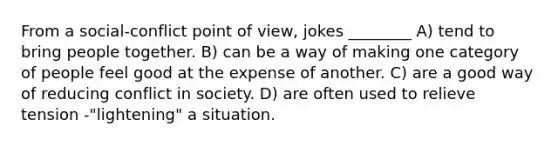 From a social-conflict point of view, jokes ________ A) tend to bring people together. B) can be a way of making one category of people feel good at the expense of another. C) are a good way of reducing conflict in society. D) are often used to relieve tension -"lightening" a situation.