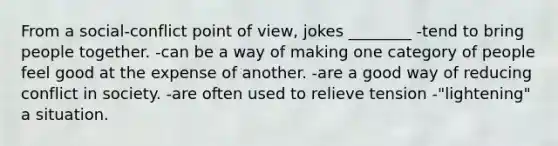 From a social-conflict point of view, jokes ________ -tend to bring people together. -can be a way of making one category of people feel good at the expense of another. -are a good way of reducing conflict in society. -are often used to relieve tension -"lightening" a situation.