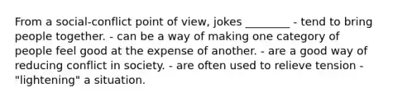 From a social-conflict point of view, jokes ________ - tend to bring people together. - can be a way of making one category of people feel good at the expense of another. - are a good way of reducing conflict in society. - are often used to relieve tension -"lightening" a situation.