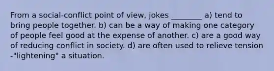 From a social-conflict point of view, jokes ________ a) tend to bring people together. b) can be a way of making one category of people feel good at the expense of another. c) are a good way of reducing conflict in society. d) are often used to relieve tension -"lightening" a situation.