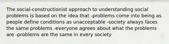 The social-constructionist approach to understanding social problems is based on the idea that -problems come into being as people define conditions as unacceptable -society always faces the same problems -everyone agrees about what the problems are -problems are the same in every society