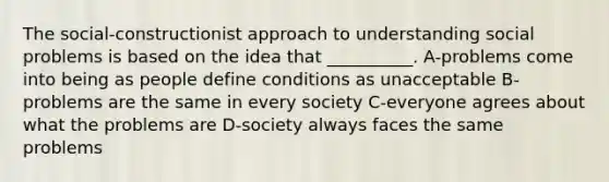 The social-constructionist approach to understanding social problems is based on the idea that __________. A-problems come into being as people define conditions as unacceptable B-problems are the same in every society C-everyone agrees about what the problems are D-society always faces the same problems