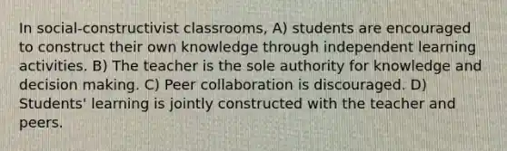 In social-constructivist classrooms, A) students are encouraged to construct their own knowledge through independent learning activities. B) The teacher is the sole authority for knowledge and decision making. C) Peer collaboration is discouraged. D) Students' learning is jointly constructed with the teacher and peers.