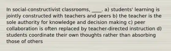 In social-constructivist classrooms, ____. a) students' learning is jointly constructed with teachers and peers b) the teacher is the sole authority for knowledge and decision making c) peer collaboration is often replaced by teacher-directed instruction d) students coordinate their own thoughts rather than absorbing those of others