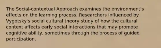 The Social-contextual Approach examines the environment's effects on the learning process. Researchers influenced by Vygotsky's social cultural theory study of how the cultural context affects early social interactions that may promote cognitive ability, sometimes through the process of guided participation.