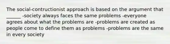 The social-contructionist approach is based on the argument that ______ -society always faces the same problems -everyone agrees about what the problems are -problems are created as people come to define them as problems -problems are the same in every society