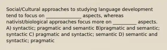 Social/Cultural approaches to studying language development tend to focus on _______________ aspects, whereas nativist/biological approaches focus more on __________ aspects. A) syntactic; pragmatic and semantic B)pragmatic and semantic; syntactic C) pragmatic and syntactic; semantic D) semantic and syntactic; pragmatic