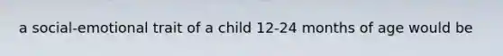 a social-emotional trait of a child 12-24 months of age would be