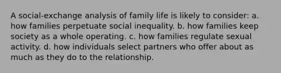 A social-exchange analysis of family life is likely to consider: a. how families perpetuate social inequality. b. how families keep society as a whole operating. c. how families regulate sexual activity. d. how individuals select partners who offer about as much as they do to the relationship.