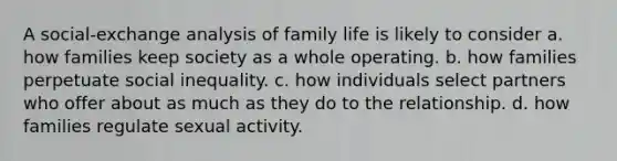 A social-exchange analysis of family life is likely to consider a. how families keep society as a whole operating. b. how families perpetuate social inequality. c. how individuals select partners who offer about as much as they do to the relationship. d. how families regulate sexual activity.