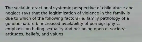 The social-interactional systemic perspective of child abuse and neglect says that the legitimization of violence in the family is due to which of the following factors? a. family pathology of a genetic nature b. increased availability of pornography c. emphasis on hiding sexuality and not being open d. societys attitudes, beliefs, and values