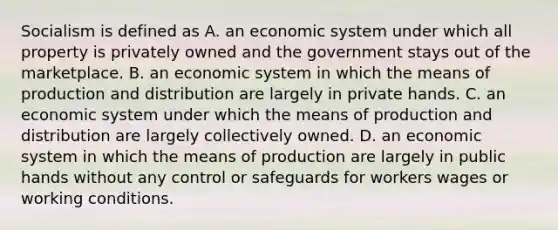 Socialism is defined as A. an economic system under which all property is privately owned and the government stays out of the marketplace. B. an economic system in which the means of production and distribution are largely in private hands. C. an economic system under which the means of production and distribution are largely collectively owned. D. an economic system in which the means of production are largely in public hands without any control or safeguards for workers wages or working conditions.