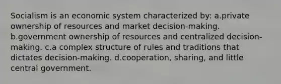 Socialism is an economic system characterized by: a.private ownership of resources and market decision-making. b.government ownership of resources and centralized decision-making. c.a complex structure of rules and traditions that dictates decision-making. d.cooperation, sharing, and little central government.