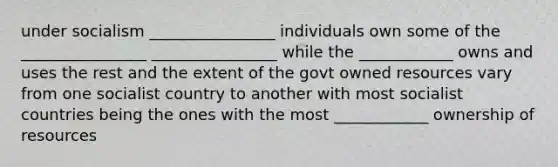 under socialism ________________ individuals own some of the ________________ ________________ while the ____________ owns and uses the rest and the extent of the govt owned resources vary from one socialist country to another with most socialist countries being the ones with the most ____________ ownership of resources