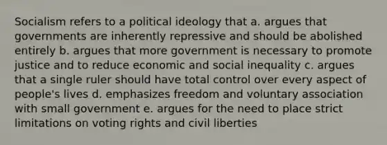 Socialism refers to a political ideology that a. argues that governments are inherently repressive and should be abolished entirely b. argues that more government is necessary to promote justice and to reduce economic and social inequality c. argues that a single ruler should have total control over every aspect of people's lives d. emphasizes freedom and voluntary association with small government e. argues for the need to place strict limitations on voting rights and civil liberties