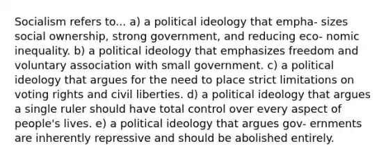 Socialism refers to... a) a <a href='https://www.questionai.com/knowledge/kFKhV6szLO-political-ideology' class='anchor-knowledge'>political ideology</a> that empha- sizes social ownership, strong government, and reducing eco- nomic inequality. b) a political ideology that emphasizes freedom and voluntary association with small government. c) a political ideology that argues for the need to place strict limitations on voting rights and civil liberties. d) a political ideology that argues a single ruler should have total control over every aspect of people's lives. e) a political ideology that argues gov- ernments are inherently repressive and should be abolished entirely.