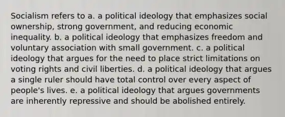 Socialism refers to a. a political ideology that emphasizes social ownership, strong government, and reducing economic inequality. b. a political ideology that emphasizes freedom and voluntary association with small government. c. a political ideology that argues for the need to place strict limitations on voting rights and civil liberties. d. a political ideology that argues a single ruler should have total control over every aspect of people's lives. e. a political ideology that argues governments are inherently repressive and should be abolished entirely.