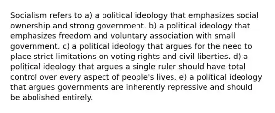 Socialism refers to a) a <a href='https://www.questionai.com/knowledge/kFKhV6szLO-political-ideology' class='anchor-knowledge'>political ideology</a> that emphasizes social ownership and strong government. b) a political ideology that emphasizes freedom and voluntary association with small government. c) a political ideology that argues for the need to place strict limitations on voting rights and civil liberties. d) a political ideology that argues a single ruler should have total control over every aspect of people's lives. e) a political ideology that argues governments are inherently repressive and should be abolished entirely.