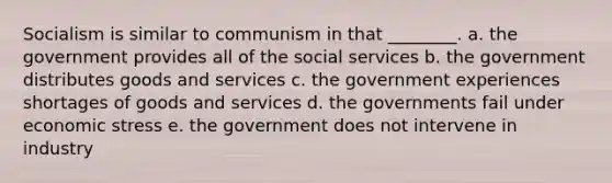 Socialism is similar to communism in that ________. a. the government provides all of the social services b. the government distributes goods and services c. the government experiences shortages of goods and services d. the governments fail under economic stress e. the government does not intervene in industry