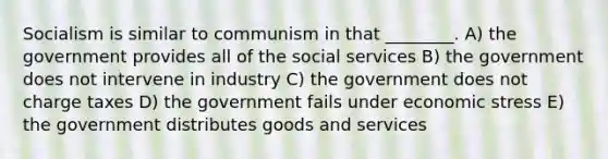 Socialism is similar to communism in that ________. A) the government provides all of the social services B) the government does not intervene in industry C) the government does not charge taxes D) the government fails under economic stress E) the government distributes goods and services