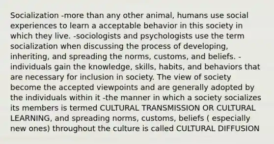 Socialization -more than any other animal, humans use social experiences to learn a acceptable behavior in this society in which they live. -sociologists and psychologists use the term socialization when discussing the process of developing, inheriting, and spreading the norms, customs, and beliefs. -individuals gain the knowledge, skills, habits, and behaviors that are necessary for inclusion in society. The view of society become the accepted viewpoints and are generally adopted by the individuals within it -the manner in which a society socializes its members is termed CULTURAL TRANSMISSION OR CULTURAL LEARNING, and spreading norms, customs, beliefs ( especially new ones) throughout the culture is called CULTURAL DIFFUSION