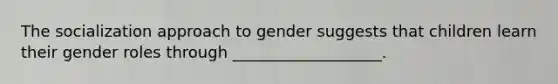 The socialization approach to gender suggests that children learn their gender roles through ___________________.