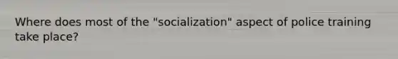 Where does most of the "socialization" aspect of police training take place?