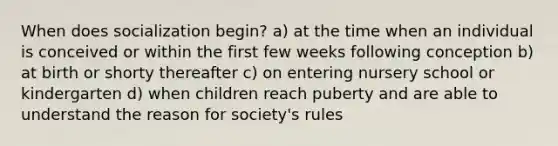 When does socialization begin? a) at the time when an individual is conceived or within the first few weeks following conception b) at birth or shorty thereafter c) on entering nursery school or kindergarten d) when children reach puberty and are able to understand the reason for society's rules