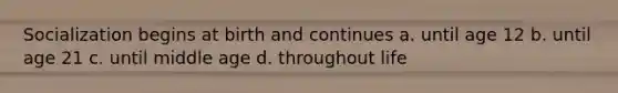Socialization begins at birth and continues a. until age 12 b. until age 21 c. until middle age d. throughout life