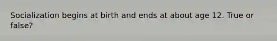 Socialization begins at birth and ends at about age 12. True or false?