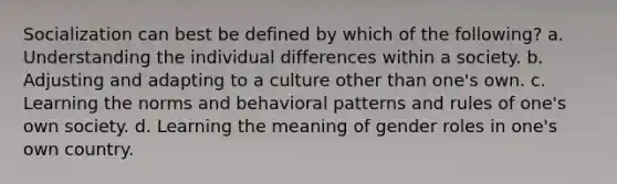 Socialization can best be defined by which of the following? a. Understanding the individual differences within a society. b. Adjusting and adapting to a culture other than one's own. c. Learning the norms and behavioral patterns and rules of one's own society. d. Learning the meaning of gender roles in one's own country.